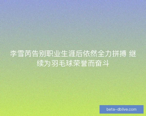 李雪芮告别职业生涯后依然全力拼搏 继续为羽毛球荣誉而奋斗