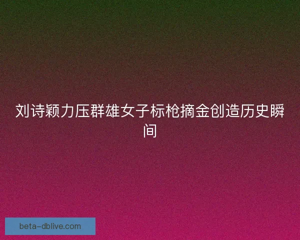 刘诗颖力压群雄女子标枪摘金创造历史瞬间